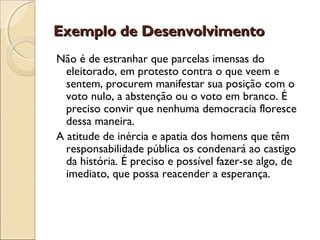 Exemplo de DesenvolvimentoExemplo de Desenvolvimento
Não é de estranhar que parcelas imensas do
eleitorado, em protesto contra o que veem e
sentem, procurem manifestar sua posição com o
voto nulo, a abstenção ou o voto em branco. É
preciso convir que nenhuma democracia floresce
dessa maneira.
A atitude de inércia e apatia dos homens que têm
responsabilidade pública os condenará ao castigo
da história. É preciso e possível fazer-se algo, de
imediato, que possa reacender a esperança.
 