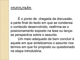 CONCLUSÃO
É o ponto de chegada da discussão,
a parte final do texto em que se condensa
o conteúdo desenvolvido, reafirma-se o
posicionamento exposto na tese ou lança-
se perspectiva sobre o assunto.
Um meio adequado de bem concluir é
aquele em que sintetizamos o assunto nos
termos em que foi proposto ou questionado
na etapa introdutória.
 