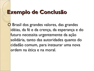 Exemplo de ConclusãoExemplo de Conclusão
O Brasil dos grandes valores, das grandes
idéias, da fé e da crença, da esperança e do
futuro necessita urgentemente da ação
solidária, tanto das autoridades quanto do
cidadão comum, para instaurar uma nova
ordem na ética e na moral.
 