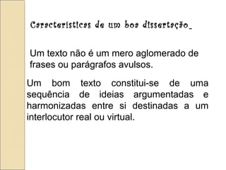Características de um boa dissertação
Um texto não é um mero aglomerado de
frases ou parágrafos avulsos.
Um bom texto constitui-se de uma
sequência de ideias argumentadas e
harmonizadas entre si destinadas a um
interlocutor real ou virtual.
 