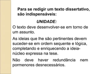 Para se redigir um texto dissertativo,
são indispensáveis:
O texto deve desenvolver-se em torno de
um assunto.
As ideias que lhe são pertinentes devem
suceder-se em ordem sequente e lógica,
completando e enriquecendo a ideia-
núcleo expressa na tese.
Não deve haver redundância nem
pormenores desnecessários.
UNIDADE:
 