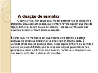 A doação de esmolasA doação de esmolas
A esmola vicia. Por causa dela, muitas pessoas não se dispõem a
trabalhar. Essas pessoas sabem que sempre haverá alguém que lhes dê
algum dinheiro, ou um pouco de comida. Tais são as reflexões que
ouvimos frequentemente sobre o assunto.
É certo que, no momento em que recebe uma esmola, a pessoa
excluída de processo social injusto pode comer alguma coisa. É
verdade ainda que, na situação atual, negar algum dinheiro ou comida é
um ato de insensibilidade, pois se sabe que nossos governantes não
garantem a todos os direitos mais básicos. Portanto, é compreensível
que tantos defendam a doação de esmolas.
 