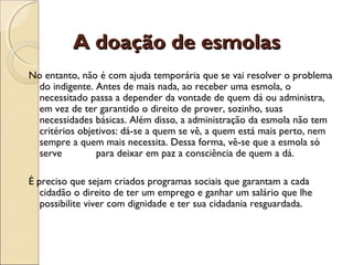 A doação de esmolasA doação de esmolas
No entanto, não é com ajuda temporária que se vai resolver o problema
do indigente. Antes de mais nada, ao receber uma esmola, o
necessitado passa a depender da vontade de quem dá ou administra,
em vez de ter garantido o direito de prover, sozinho, suas
necessidades básicas. Além disso, a administração da esmola não tem
critérios objetivos: dá-se a quem se vê, a quem está mais perto, nem
sempre a quem mais necessita. Dessa forma, vê-se que a esmola só
serve para deixar em paz a consciência de quem a dá.
É preciso que sejam criados programas sociais que garantam a cada
cidadão o direito de ter um emprego e ganhar um salário que lhe
possibilite viver com dignidade e ter sua cidadania resguardada.
 