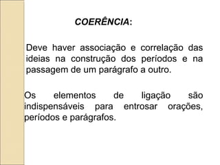 Deve haver associação e correlação das
ideias na construção dos períodos e na
passagem de um parágrafo a outro.
Os elementos de ligação são
indispensáveis para entrosar orações,
períodos e parágrafos.
COERÊNCIA:
 