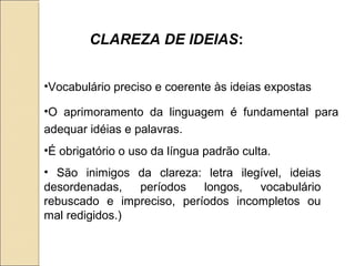 •Vocabulário preciso e coerente às ideias expostas
•O aprimoramento da linguagem é fundamental para
adequar idéias e palavras.
•É obrigatório o uso da língua padrão culta.
• São inimigos da clareza: letra ilegível, ideias
desordenadas, períodos longos, vocabulário
rebuscado e impreciso, períodos incompletos ou
mal redigidos.)
CLAREZA DE IDEIAS:
 