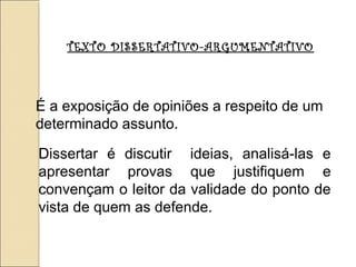 TEXTO DISSERTATIVO-ARGUMENTATIVO
É a exposição de opiniões a respeito de um
determinado assunto.
Dissertar é discutir ideias, analisá-las e
apresentar provas que justifiquem e
convençam o leitor da validade do ponto de
vista de quem as defende.
 