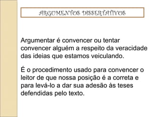 ARGUMENTOS DISSERTATIVOS
Argumentar é convencer ou tentar
convencer alguém a respeito da veracidade
das ideias que estamos veiculando.
É o procedimento usado para convencer o
leitor de que nossa posição é a correta e
para levá-lo a dar sua adesão às teses
defendidas pelo texto.
 