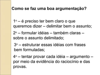 Como se faz uma boa argumentação?
1o
– é preciso ter bem claro o que
queremos dizer – delimitar bem o assunto;
2o
– formular idéias – também claras –
sobre o assunto delimitado;
3o
– estruturar essas idéias com frases
bem formuladas;
4o
– tentar provar cada idéia – argumento –
por meio da evidência do raciocínio e das
provas.
 