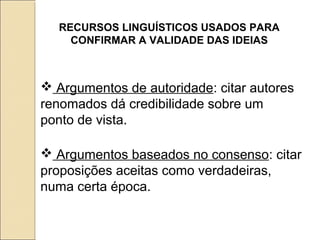 RECURSOS LINGUÍSTICOS USADOS PARA
CONFIRMAR A VALIDADE DAS IDEIAS
 Argumentos de autoridade: citar autores
renomados dá credibilidade sobre um
ponto de vista.
 Argumentos baseados no consenso: citar
proposições aceitas como verdadeiras,
numa certa época.
 