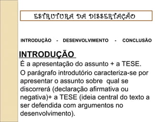 ESTRUTURA DA DISSERTAÇÃO
INTRODUÇÃO - DESENVOLVIMENTO - CONCLUSÃO
INTRODUÇÃO
É a apresentação do assunto + a TESE.
O parágrafo introdutório caracteriza-se por
apresentar o assunto sobre qual se
discorrerá (declaração afirmativa ou
negativa)+ a TESE (ideia central do texto a
ser defendida com argumentos no
desenvolvimento).
 