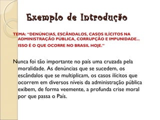 Exemplo de IntroduçãoExemplo de Introdução
TEMA: “DENÚNCIAS, ESCÂNDALOS, CASOS ILÍCITOS NA
ADMINISTRAÇÃO PÚBLICA, CORRUPÇÃO E IMPUNIDADE...
ISSO É O QUE OCORRE NO BRASIL HOJE.”
Nunca foi tão importante no país uma cruzada pela
moralidade. As denúncias que se sucedem, os
escândalos que se multiplicam, os casos ilícitos que
ocorrem em diversos níveis da administração pública
exibem, de forma veemente, a profunda crise moral
por que passa o País.
 