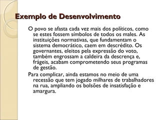 Exemplo de DesenvolvimentoExemplo de Desenvolvimento
O povo se afasta cada vez mais dos políticos, como
se estes fossem símbolos de todos os males. As
instituições normativas, que fundamentam o
sistema democrático, caem em descrédito. Os
governantes, eleitos pela expressão do voto,
também engrossam a caldeira da descrença e,
frágeis, acabam comprometendo seus programas
de gestão.
Para complicar, ainda estamos no meio de uma
recessão que tem jogado milhares de trabalhadores
na rua, ampliando os bolsões de insatisfação e
amargura.
 