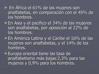 En África el 61% de las mujeres son analfabetas, en comparación con el 45% de los hombres. En Asia y el pacífico el 34% de las mujeres son analfabetas, por oposición al 22% de los hombres. En América Latina y el Caribe el 16% de las mujeres son analfabetas, y el 14% de los hombres. Europa oriental tiene las tasa de analfabetismo más bajas:2,3% para las mujeres y 0,9% para los hombres. 