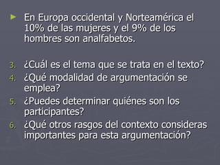 En Europa occidental y Norteamérica el 10% de las mujeres y el 9% de los hombres son analfabetos. ¿Cuál es el tema que se trata en el texto? ¿Qué modalidad de argumentación se emplea? ¿Puedes determinar quiénes son los participantes? ¿Qué otros rasgos del contexto consideras importantes para esta argumentación? 