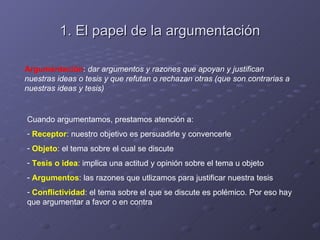 1. El papel de la argumentación

Argumentación: dar argumentos y razones que apoyan y justifican
nuestras ideas o tesis y que refutan o rechazan otras (que son contrarias a
nuestras ideas y tesis)


Cuando argumentamos, prestamos atención a:
- Receptor: nuestro objetivo es persuadirle y convencerle
- Objeto: el tema sobre el cual se discute
- Tesis o idea: implica una actitud y opinión sobre el tema u objeto
- Argumentos: las razones que utlizamos para justificar nuestra tesis
- Conflictividad: el tema sobre el que se discute es polémico. Por eso hay
que argumentar a favor o en contra
 
