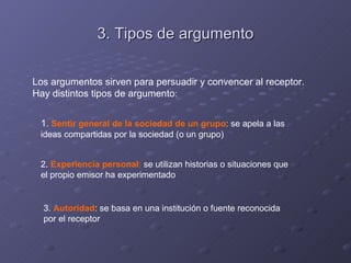 3. Tipos de argumento

Los argumentos sirven para persuadir y convencer al receptor.
Hay distintos tipos de argumento:


 1. Sentir general de la sociedad de un grupo: se apela a las
 ideas compartidas por la sociedad (o un grupo)


 2. Experiencia personal: se utilizan historias o situaciones que
 el propio emisor ha experimentado


  3. Autoridad: se basa en una institución o fuente reconocida
  por el receptor
 
