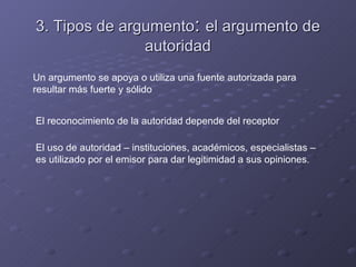 3. Tipos de argumento: el argumento de
               autoridad
Un argumento se apoya o utiliza una fuente autorizada para
resultar más fuerte y sólido


El reconocimiento de la autoridad depende del receptor

El uso de autoridad – instituciones, académicos, especialistas –
es utilizado por el emisor para dar legitimidad a sus opiniones.
 