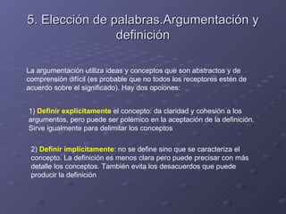 5. Elección de palabras.Argumentación y
                definición

La argumentación utiliza ideas y conceptos que son abstractos y de
comprensión difícil (es probable que no todos los receptores estén de
acuerdo sobre el significado). Hay dos opciones:


1) Definir explícitamente el concepto: da claridad y cohesión a los
argumentos, pero puede ser polémico en la aceptación de la definición.
Sirve igualmente para delimitar los conceptos

 2) Definir implícitamente: no se define sino que se caracteriza el
 concepto. La definición es menos clara pero puede precisar con más
 detalle los conceptos. También evita los desacuerdos que puede
 producir la definición
 