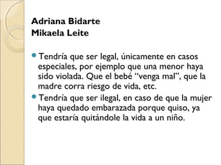 Adriana Bidarte
Mikaela Leite
Tendría que ser legal, únicamente en casos
especiales, por ejemplo que una menor haya
sido violada. Que el bebé “venga mal”, que la
madre corra riesgo de vida, etc.
Tendría que ser ilegal, en caso de que la mujer
haya quedado embarazada porque quiso, ya
que estaría quitándole la vida a un niño.
 