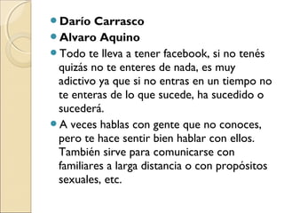 Darío Carrasco
Alvaro Aquino
Todo te lleva a tener facebook, si no tenés
quizás no te enteres de nada, es muy
adictivo ...