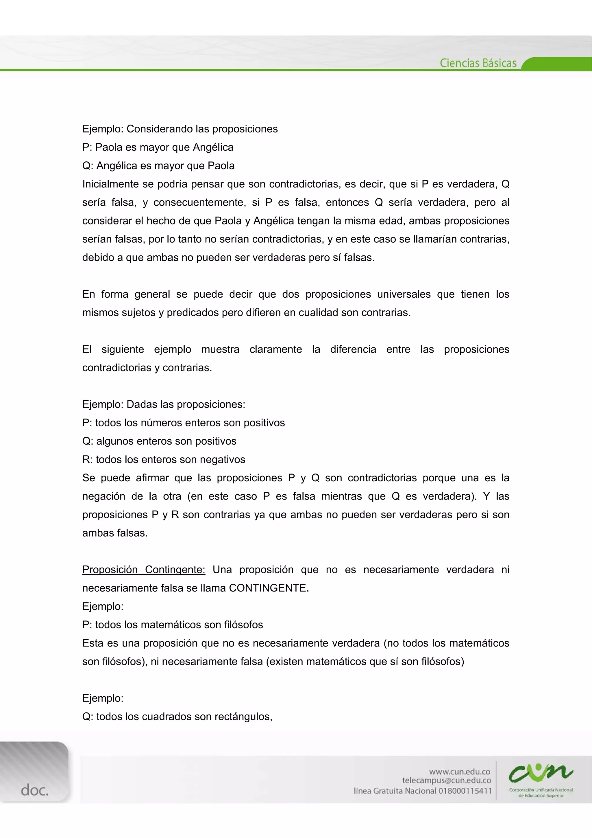  
[Escribir texto] 
 
Ejemplo: Considerando las proposiciones
P: Paola es mayor que Angélica
Q: Angélica es mayor que Paola
Inicialmente se podría pensar que son contradictorias, es decir, que si P es verdadera, Q
sería falsa, y consecuentemente, si P es falsa, entonces Q sería verdadera, pero al
considerar el hecho de que Paola y Angélica tengan la misma edad, ambas proposiciones
serían falsas, por lo tanto no serían contradictorias, y en este caso se llamarían contrarias,
debido a que ambas no pueden ser verdaderas pero sí falsas.
En forma general se puede decir que dos proposiciones universales que tienen los
mismos sujetos y predicados pero difieren en cualidad son contrarias.
El siguiente ejemplo muestra claramente la diferencia entre las proposiciones
contradictorias y contrarias.
Ejemplo: Dadas las proposiciones:
P: todos los números enteros son positivos
Q: algunos enteros son positivos
R: todos los enteros son negativos
Se puede afirmar que las proposiciones P y Q son contradictorias porque una es la
negación de la otra (en este caso P es falsa mientras que Q es verdadera). Y las
proposiciones P y R son contrarias ya que ambas no pueden ser verdaderas pero si son
ambas falsas.
Proposición Contingente: Una proposición que no es necesariamente verdadera ni
necesariamente falsa se llama CONTINGENTE.
Ejemplo:
P: todos los matemáticos son filósofos
Esta es una proposición que no es necesariamente verdadera (no todos los matemáticos
son filósofos), ni necesariamente falsa (existen matemáticos que sí son filósofos)
Ejemplo:
Q: todos los cuadrados son rectángulos,
 