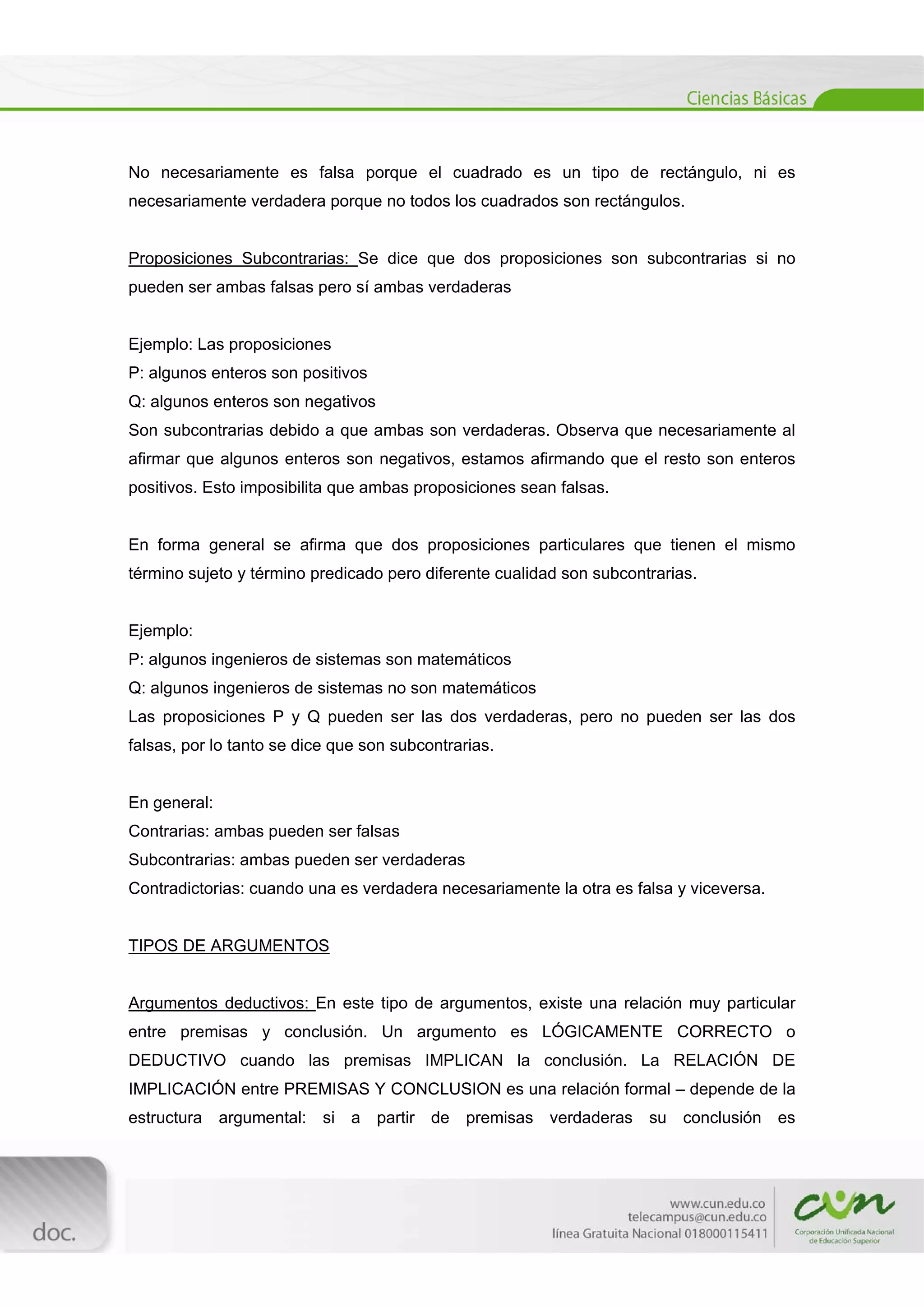 
[Escribir texto] 
 
No necesariamente es falsa porque el cuadrado es un tipo de rectángulo, ni es
necesariamente verdadera porque no todos los cuadrados son rectángulos.
Proposiciones Subcontrarias: Se dice que dos proposiciones son subcontrarias si no
pueden ser ambas falsas pero sí ambas verdaderas
Ejemplo: Las proposiciones
P: algunos enteros son positivos
Q: algunos enteros son negativos
Son subcontrarias debido a que ambas son verdaderas. Observa que necesariamente al
afirmar que algunos enteros son negativos, estamos afirmando que el resto son enteros
positivos. Esto imposibilita que ambas proposiciones sean falsas.
En forma general se afirma que dos proposiciones particulares que tienen el mismo
término sujeto y término predicado pero diferente cualidad son subcontrarias.
Ejemplo:
P: algunos ingenieros de sistemas son matemáticos
Q: algunos ingenieros de sistemas no son matemáticos
Las proposiciones P y Q pueden ser las dos verdaderas, pero no pueden ser las dos
falsas, por lo tanto se dice que son subcontrarias.
En general:
Contrarias: ambas pueden ser falsas
Subcontrarias: ambas pueden ser verdaderas
Contradictorias: cuando una es verdadera necesariamente la otra es falsa y viceversa.
TIPOS DE ARGUMENTOS
Argumentos deductivos: En este tipo de argumentos, existe una relación muy particular
entre premisas y conclusión. Un argumento es LÓGICAMENTE CORRECTO o
DEDUCTIVO cuando las premisas IMPLICAN la conclusión. La RELACIÓN DE
IMPLICACIÓN entre PREMISAS Y CONCLUSION es una relación formal – depende de la
estructura argumental: si a partir de premisas verdaderas su conclusión es
 