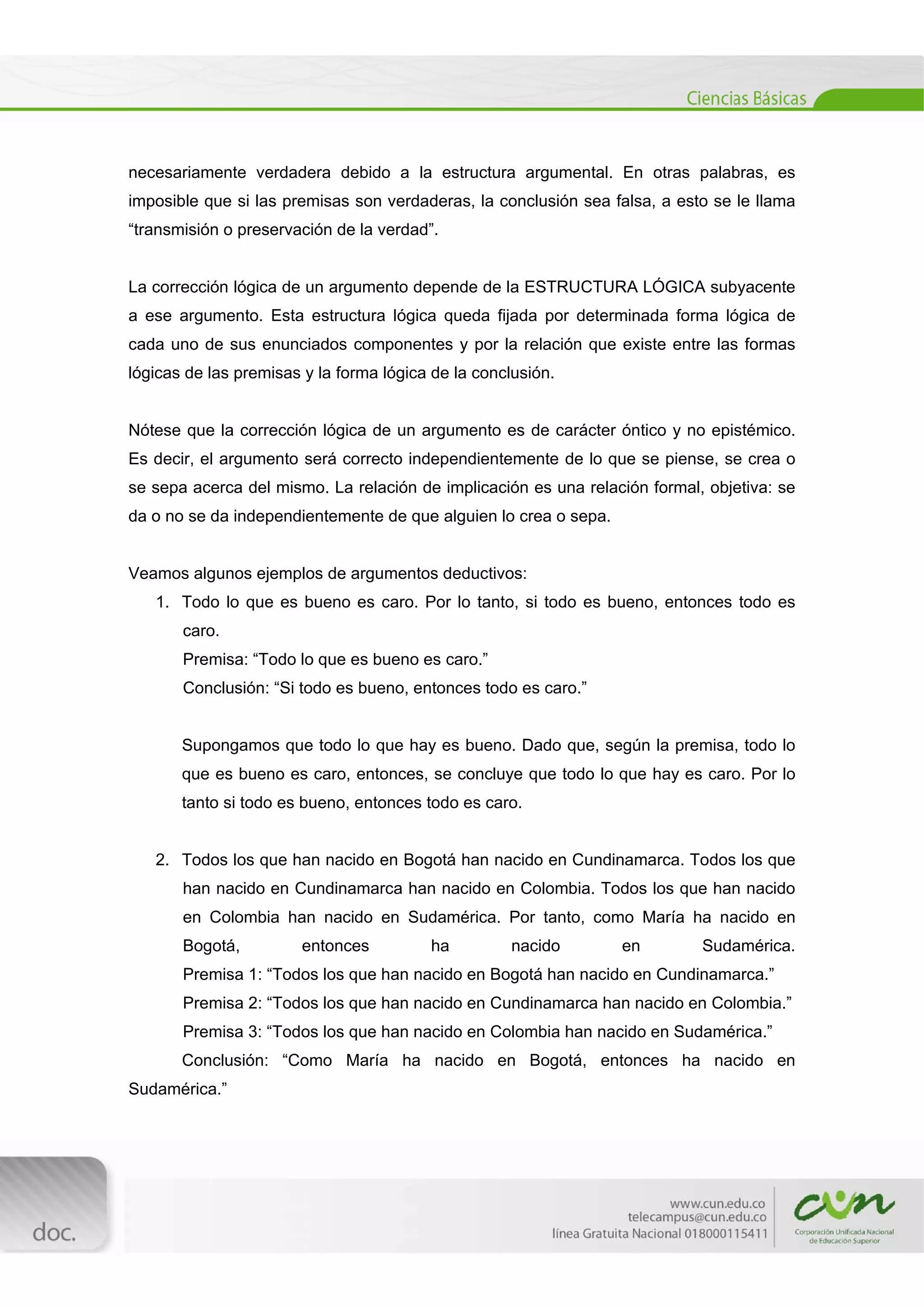  
[Escribir texto] 
 
necesariamente verdadera debido a la estructura argumental. En otras palabras, es
imposible que si las premisas son verdaderas, la conclusión sea falsa, a esto se le llama
“transmisión o preservación de la verdad”.
La corrección lógica de un argumento depende de la ESTRUCTURA LÓGICA subyacente
a ese argumento. Esta estructura lógica queda fijada por determinada forma lógica de
cada uno de sus enunciados componentes y por la relación que existe entre las formas
lógicas de las premisas y la forma lógica de la conclusión.
Nótese que la corrección lógica de un argumento es de carácter óntico y no epistémico.
Es decir, el argumento será correcto independientemente de lo que se piense, se crea o
se sepa acerca del mismo. La relación de implicación es una relación formal, objetiva: se
da o no se da independientemente de que alguien lo crea o sepa.
Veamos algunos ejemplos de argumentos deductivos:
1. Todo lo que es bueno es caro. Por lo tanto, si todo es bueno, entonces todo es
caro.
Premisa: “Todo lo que es bueno es caro.”
Conclusión: “Si todo es bueno, entonces todo es caro.”
Supongamos que todo lo que hay es bueno. Dado que, según la premisa, todo lo
que es bueno es caro, entonces, se concluye que todo lo que hay es caro. Por lo
tanto si todo es bueno, entonces todo es caro.
2. Todos los que han nacido en Bogotá han nacido en Cundinamarca. Todos los que
han nacido en Cundinamarca han nacido en Colombia. Todos los que han nacido
en Colombia han nacido en Sudamérica. Por tanto, como María ha nacido en
Bogotá, entonces ha nacido en Sudamérica.
Premisa 1: “Todos los que han nacido en Bogotá han nacido en Cundinamarca.”
Premisa 2: “Todos los que han nacido en Cundinamarca han nacido en Colombia.”
Premisa 3: “Todos los que han nacido en Colombia han nacido en Sudamérica.”
Conclusión: “Como María ha nacido en Bogotá, entonces ha nacido en
Sudamérica.”
 