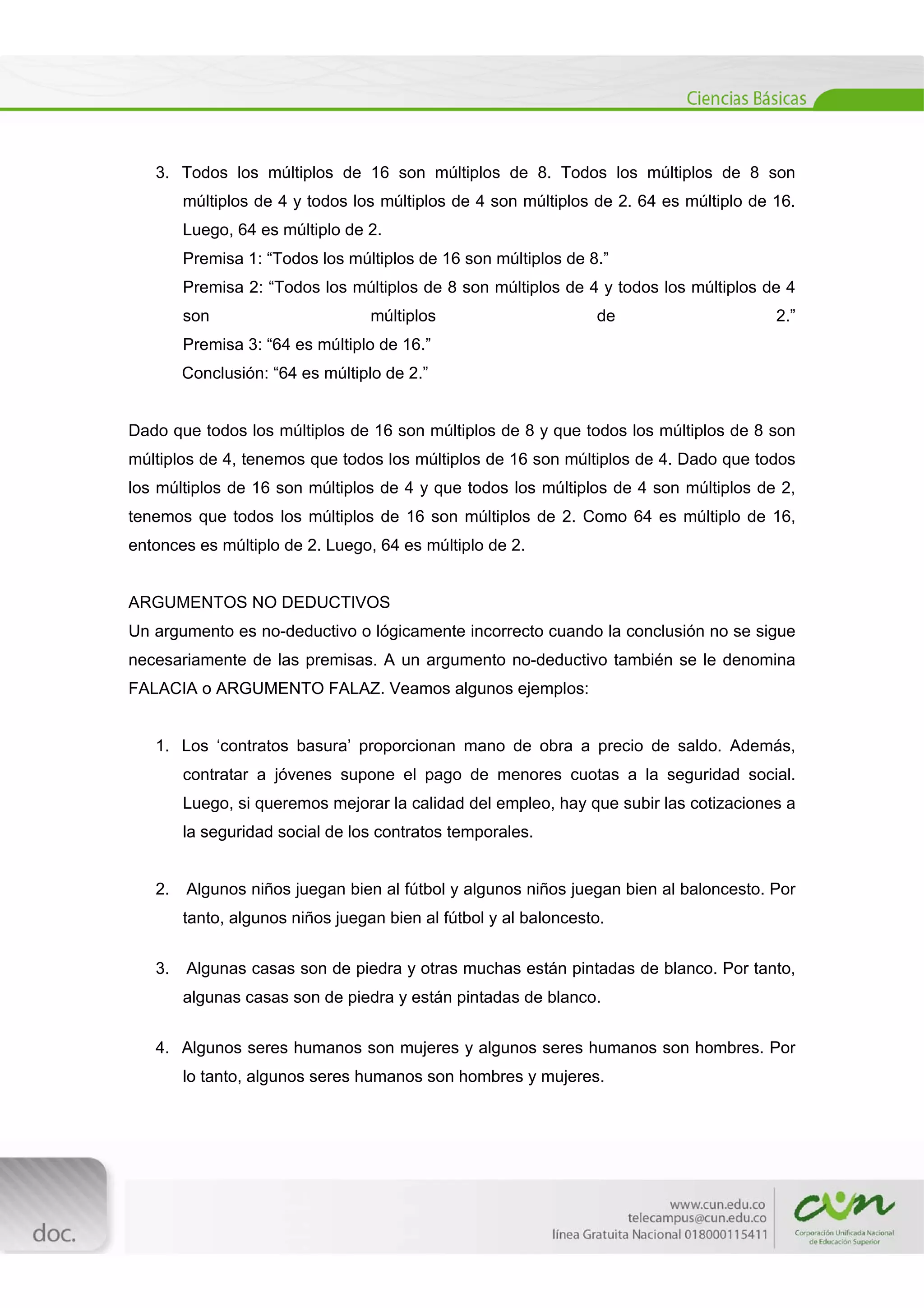  
[Escribir texto] 
 
3. Todos los múltiplos de 16 son múltiplos de 8. Todos los múltiplos de 8 son
múltiplos de 4 y todos los múltiplos de 4 son múltiplos de 2. 64 es múltiplo de 16.
Luego, 64 es múltiplo de 2.
Premisa 1: “Todos los múltiplos de 16 son múltiplos de 8.”
Premisa 2: “Todos los múltiplos de 8 son múltiplos de 4 y todos los múltiplos de 4
son múltiplos de 2.”
Premisa 3: “64 es múltiplo de 16.”
Conclusión: “64 es múltiplo de 2.”
Dado que todos los múltiplos de 16 son múltiplos de 8 y que todos los múltiplos de 8 son
múltiplos de 4, tenemos que todos los múltiplos de 16 son múltiplos de 4. Dado que todos
los múltiplos de 16 son múltiplos de 4 y que todos los múltiplos de 4 son múltiplos de 2,
tenemos que todos los múltiplos de 16 son múltiplos de 2. Como 64 es múltiplo de 16,
entonces es múltiplo de 2. Luego, 64 es múltiplo de 2.
ARGUMENTOS NO DEDUCTIVOS
Un argumento es no-deductivo o lógicamente incorrecto cuando la conclusión no se sigue
necesariamente de las premisas. A un argumento no-deductivo también se le denomina
FALACIA o ARGUMENTO FALAZ. Veamos algunos ejemplos:
1. Los ‘contratos basura’ proporcionan mano de obra a precio de saldo. Además,
contratar a jóvenes supone el pago de menores cuotas a la seguridad social.
Luego, si queremos mejorar la calidad del empleo, hay que subir las cotizaciones a
la seguridad social de los contratos temporales.
2. Algunos niños juegan bien al fútbol y algunos niños juegan bien al baloncesto. Por
tanto, algunos niños juegan bien al fútbol y al baloncesto.
3. Algunas casas son de piedra y otras muchas están pintadas de blanco. Por tanto,
algunas casas son de piedra y están pintadas de blanco.
4. Algunos seres humanos son mujeres y algunos seres humanos son hombres. Por
lo tanto, algunos seres humanos son hombres y mujeres.
 