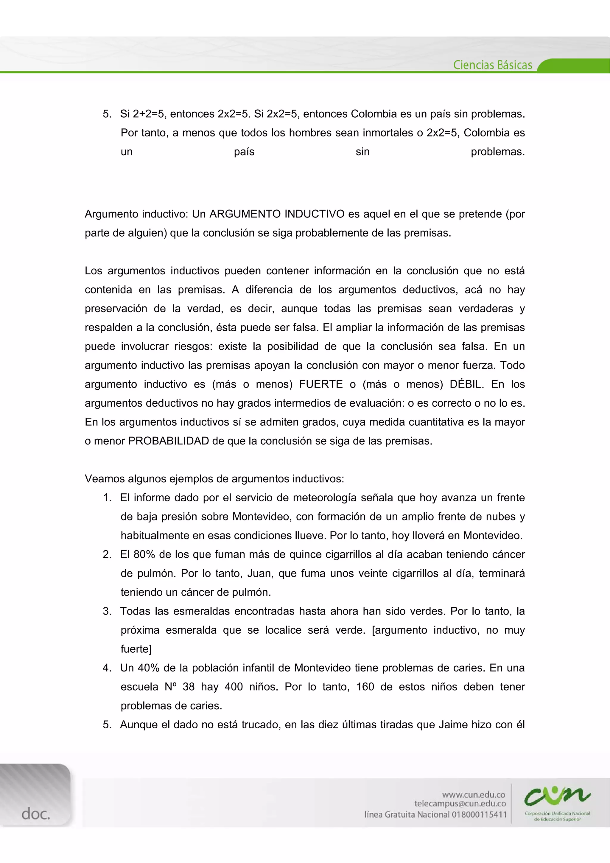  
[Escribir texto] 
 
5. Si 2+2=5, entonces 2x2=5. Si 2x2=5, entonces Colombia es un país sin problemas.
Por tanto, a menos que todos los hombres sean inmortales o 2x2=5, Colombia es
un país sin problemas.
Argumento inductivo: Un ARGUMENTO INDUCTIVO es aquel en el que se pretende (por
parte de alguien) que la conclusión se siga probablemente de las premisas.
Los argumentos inductivos pueden contener información en la conclusión que no está
contenida en las premisas. A diferencia de los argumentos deductivos, acá no hay
preservación de la verdad, es decir, aunque todas las premisas sean verdaderas y
respalden a la conclusión, ésta puede ser falsa. El ampliar la información de las premisas
puede involucrar riesgos: existe la posibilidad de que la conclusión sea falsa. En un
argumento inductivo las premisas apoyan la conclusión con mayor o menor fuerza. Todo
argumento inductivo es (más o menos) FUERTE o (más o menos) DÉBIL. En los
argumentos deductivos no hay grados intermedios de evaluación: o es correcto o no lo es.
En los argumentos inductivos sí se admiten grados, cuya medida cuantitativa es la mayor
o menor PROBABILIDAD de que la conclusión se siga de las premisas.
Veamos algunos ejemplos de argumentos inductivos:
1. El informe dado por el servicio de meteorología señala que hoy avanza un frente
de baja presión sobre Montevideo, con formación de un amplio frente de nubes y
habitualmente en esas condiciones llueve. Por lo tanto, hoy lloverá en Montevideo.
2. El 80% de los que fuman más de quince cigarrillos al día acaban teniendo cáncer
de pulmón. Por lo tanto, Juan, que fuma unos veinte cigarrillos al día, terminará
teniendo un cáncer de pulmón.
3. Todas las esmeraldas encontradas hasta ahora han sido verdes. Por lo tanto, la
próxima esmeralda que se localice será verde. [argumento inductivo, no muy
fuerte]
4. Un 40% de la población infantil de Montevideo tiene problemas de caries. En una
escuela Nº 38 hay 400 niños. Por lo tanto, 160 de estos niños deben tener
problemas de caries.
5. Aunque el dado no está trucado, en las diez últimas tiradas que Jaime hizo con él
 