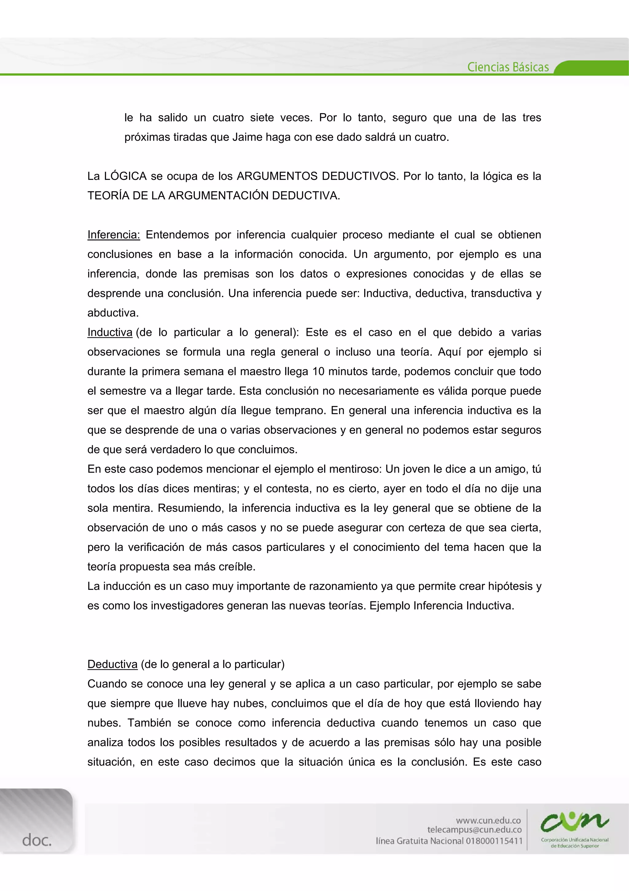  
[Escribir texto] 
 
le ha salido un cuatro siete veces. Por lo tanto, seguro que una de las tres
próximas tiradas que Jaime haga con ese dado saldrá un cuatro.
La LÓGICA se ocupa de los ARGUMENTOS DEDUCTIVOS. Por lo tanto, la lógica es la
TEORÍA DE LA ARGUMENTACIÓN DEDUCTIVA.
Inferencia: Entendemos por inferencia cualquier proceso mediante el cual se obtienen
conclusiones en base a la información conocida. Un argumento, por ejemplo es una
inferencia, donde las premisas son los datos o expresiones conocidas y de ellas se
desprende una conclusión. Una inferencia puede ser: Inductiva, deductiva, transductiva y
abductiva.
Inductiva (de lo particular a lo general): Este es el caso en el que debido a varias
observaciones se formula una regla general o incluso una teoría. Aquí por ejemplo si
durante la primera semana el maestro llega 10 minutos tarde, podemos concluir que todo
el semestre va a llegar tarde. Esta conclusión no necesariamente es válida porque puede
ser que el maestro algún día llegue temprano. En general una inferencia inductiva es la
que se desprende de una o varias observaciones y en general no podemos estar seguros
de que será verdadero lo que concluimos.
En este caso podemos mencionar el ejemplo el mentiroso: Un joven le dice a un amigo, tú
todos los días dices mentiras; y el contesta, no es cierto, ayer en todo el día no dije una
sola mentira. Resumiendo, la inferencia inductiva es la ley general que se obtiene de la
observación de uno o más casos y no se puede asegurar con certeza de que sea cierta,
pero la verificación de más casos particulares y el conocimiento del tema hacen que la
teoría propuesta sea más creíble.
La inducción es un caso muy importante de razonamiento ya que permite crear hipótesis y
es como los investigadores generan las nuevas teorías. Ejemplo Inferencia Inductiva.
Deductiva (de lo general a lo particular)
Cuando se conoce una ley general y se aplica a un caso particular, por ejemplo se sabe
que siempre que llueve hay nubes, concluimos que el día de hoy que está lloviendo hay
nubes. También se conoce como inferencia deductiva cuando tenemos un caso que
analiza todos los posibles resultados y de acuerdo a las premisas sólo hay una posible
situación, en este caso decimos que la situación única es la conclusión. Es este caso
 