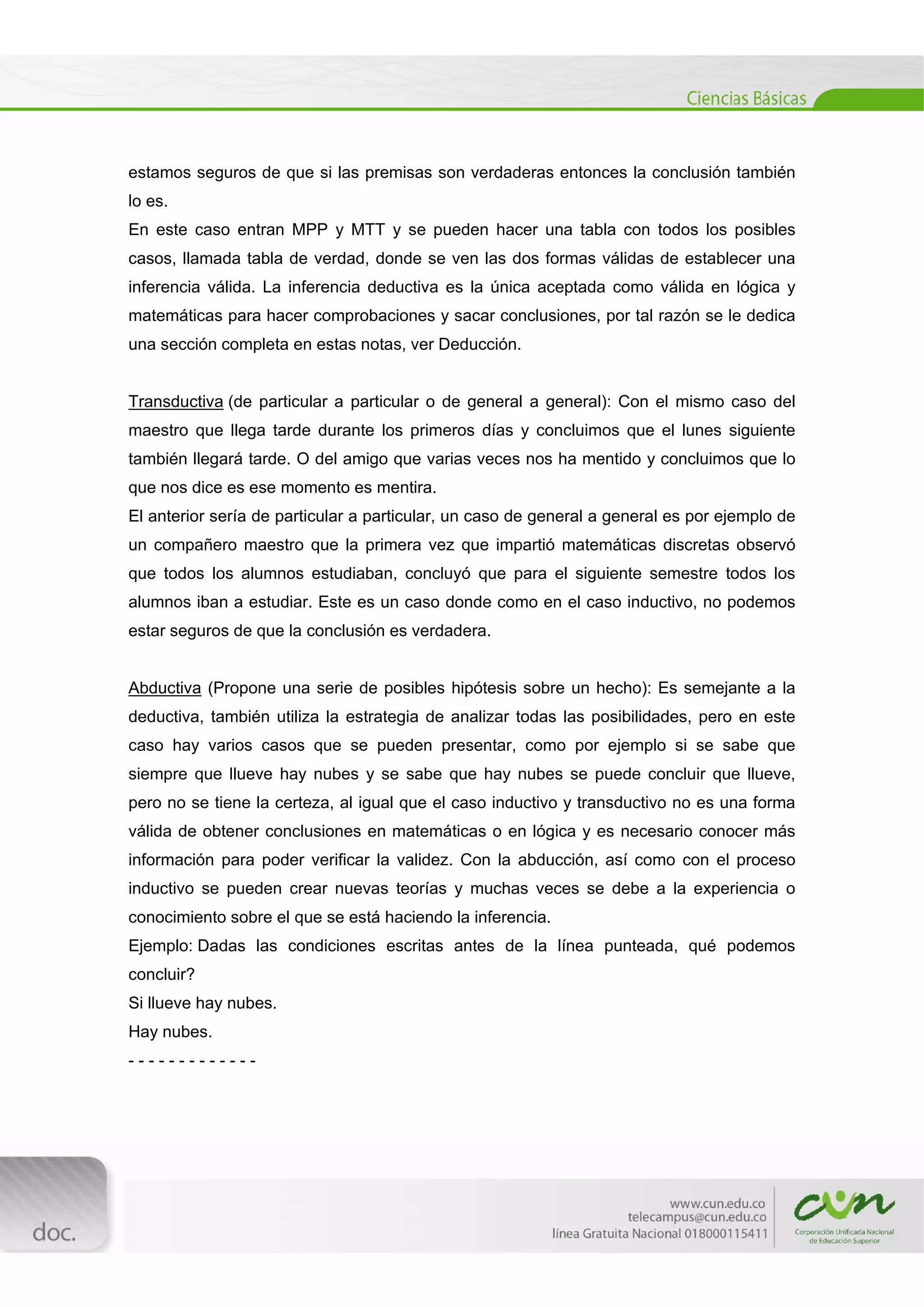  
[Escribir texto] 
 
estamos seguros de que si las premisas son verdaderas entonces la conclusión también
lo es.
En este caso entran MPP y MTT y se pueden hacer una tabla con todos los posibles
casos, llamada tabla de verdad, donde se ven las dos formas válidas de establecer una
inferencia válida. La inferencia deductiva es la única aceptada como válida en lógica y
matemáticas para hacer comprobaciones y sacar conclusiones, por tal razón se le dedica
una sección completa en estas notas, ver Deducción.
Transductiva (de particular a particular o de general a general): Con el mismo caso del
maestro que llega tarde durante los primeros días y concluimos que el lunes siguiente
también llegará tarde. O del amigo que varias veces nos ha mentido y concluimos que lo
que nos dice es ese momento es mentira.
El anterior sería de particular a particular, un caso de general a general es por ejemplo de
un compañero maestro que la primera vez que impartió matemáticas discretas observó
que todos los alumnos estudiaban, concluyó que para el siguiente semestre todos los
alumnos iban a estudiar. Este es un caso donde como en el caso inductivo, no podemos
estar seguros de que la conclusión es verdadera.
Abductiva (Propone una serie de posibles hipótesis sobre un hecho): Es semejante a la
deductiva, también utiliza la estrategia de analizar todas las posibilidades, pero en este
caso hay varios casos que se pueden presentar, como por ejemplo si se sabe que
siempre que llueve hay nubes y se sabe que hay nubes se puede concluir que llueve,
pero no se tiene la certeza, al igual que el caso inductivo y transductivo no es una forma
válida de obtener conclusiones en matemáticas o en lógica y es necesario conocer más
información para poder verificar la validez. Con la abducción, así como con el proceso
inductivo se pueden crear nuevas teorías y muchas veces se debe a la experiencia o
conocimiento sobre el que se está haciendo la inferencia.
Ejemplo: Dadas las condiciones escritas antes de la línea punteada, qué podemos
concluir?
Si llueve hay nubes.
Hay nubes.
- - - - - - - - - - - - -
 