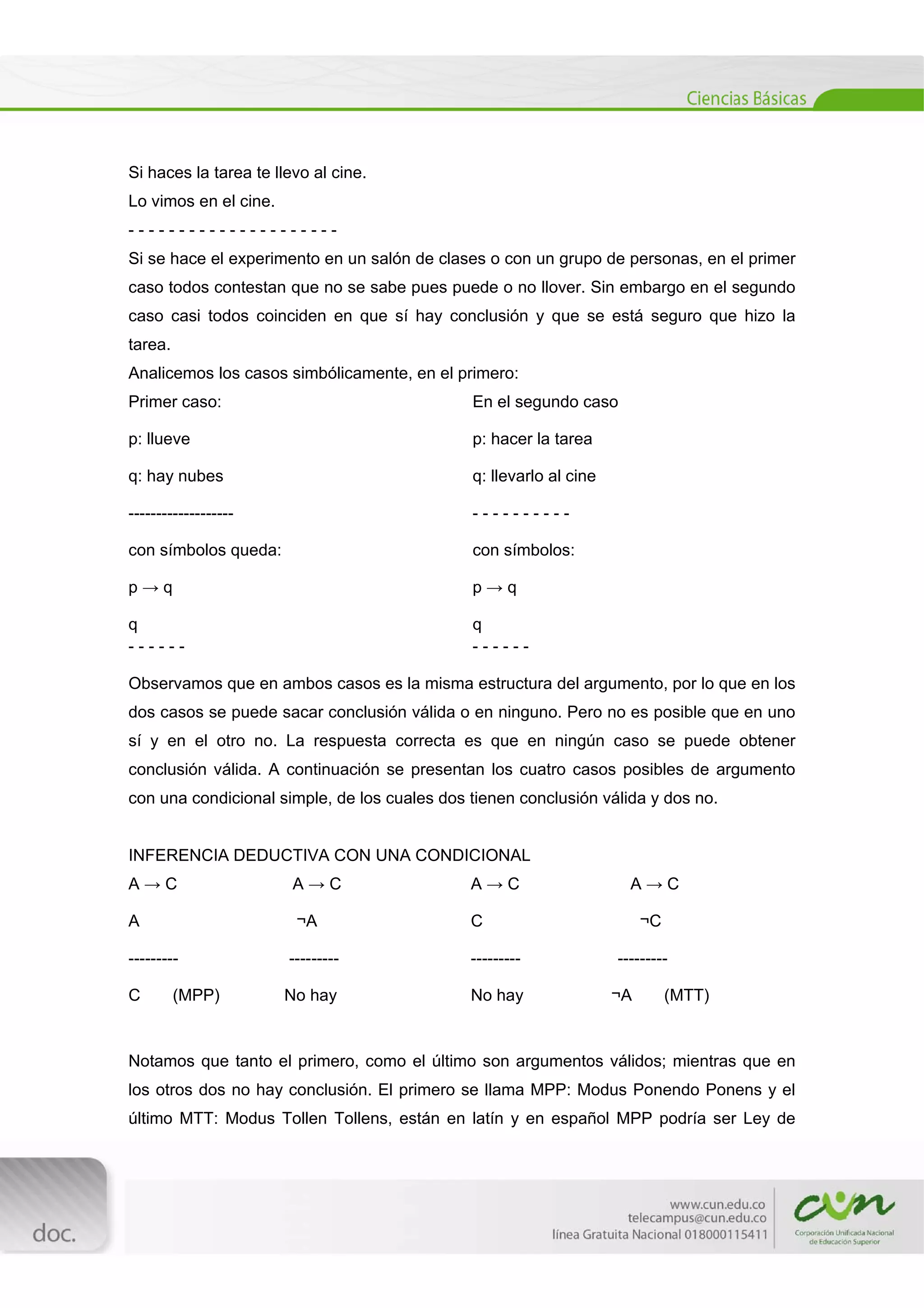  
[Escribir texto] 
 
Si haces la tarea te llevo al cine.
Lo vimos en el cine.
- - - - - - - - - - - - - - - - - - - - -
Si se hace el experimento en un salón de clases o con un grupo de personas, en el primer
caso todos contestan que no se sabe pues puede o no llover. Sin embargo en el segundo
caso casi todos coinciden en que sí hay conclusión y que se está seguro que hizo la
tarea.
Analicemos los casos simbólicamente, en el primero:
Primer caso:
p: llueve
q: hay nubes
-------------------
con símbolos queda:
p → q
q
- - - - - -
En el segundo caso
p: hacer la tarea
q: llevarlo al cine
- - - - - - - - - -
con símbolos:
p → q
q
- - - - - -
Observamos que en ambos casos es la misma estructura del argumento, por lo que en los
dos casos se puede sacar conclusión válida o en ninguno. Pero no es posible que en uno
sí y en el otro no. La respuesta correcta es que en ningún caso se puede obtener
conclusión válida. A continuación se presentan los cuatro casos posibles de argumento
con una condicional simple, de los cuales dos tienen conclusión válida y dos no.
INFERENCIA DEDUCTIVA CON UNA CONDICIONAL
A → C A → C
A ¬A
--------- ---------
C (MPP) No hay
A → C A → C
C ¬C
--------- ---------
No hay ¬A (MTT)
Notamos que tanto el primero, como el último son argumentos válidos; mientras que en
los otros dos no hay conclusión. El primero se llama MPP: Modus Ponendo Ponens y el
último MTT: Modus Tollen Tollens, están en latín y en español MPP podría ser Ley de
 