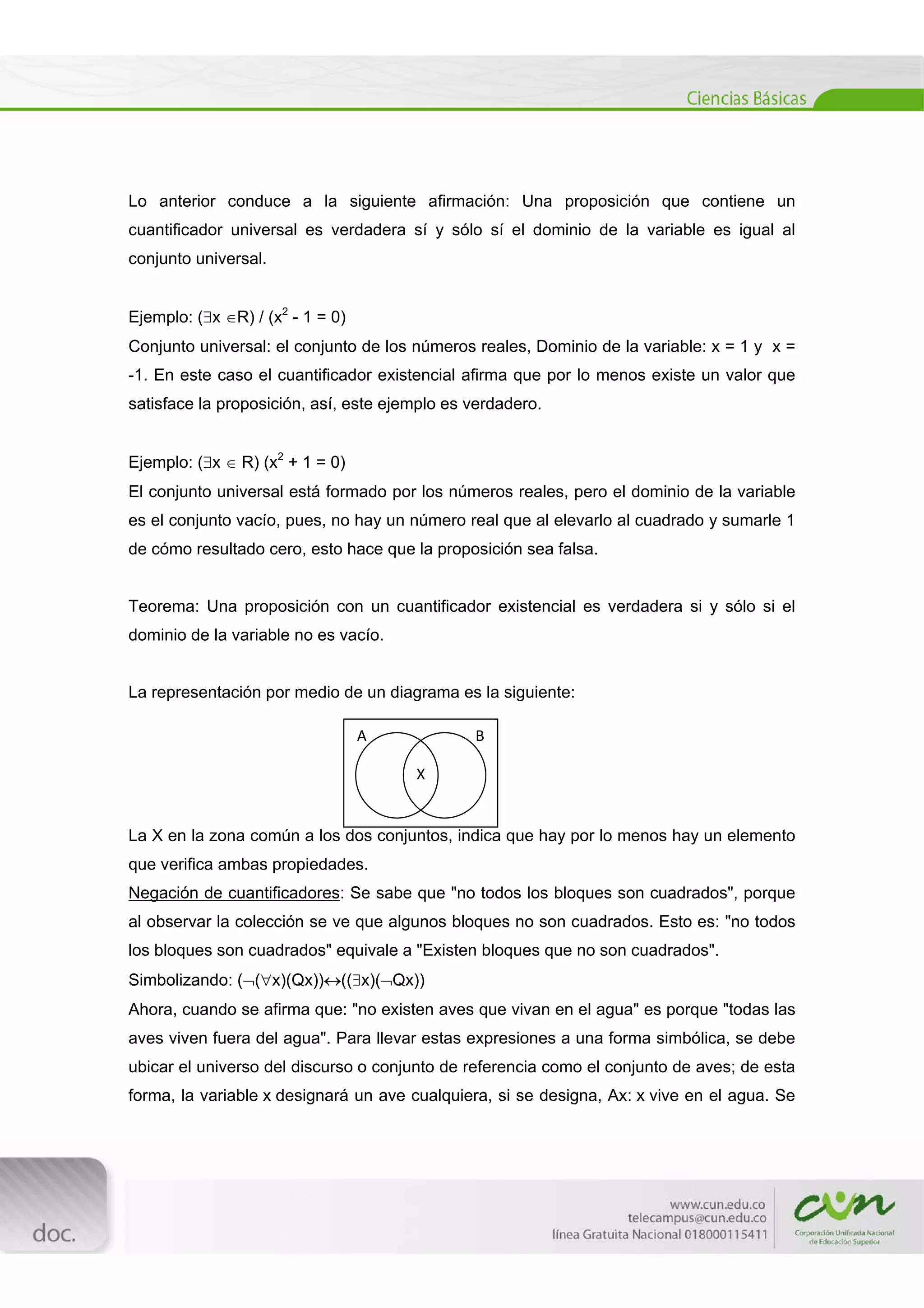  
[Escribir texto] 
 
Lo anterior conduce a la siguiente afirmación: Una proposición que contiene un
cuantificador universal es verdadera sí y sólo sí el dominio de la variable es igual al
conjunto universal.
Ejemplo: (x R) / (x2
- 1 = 0)
Conjunto universal: el conjunto de los números reales, Dominio de la variable: x = 1 y x =
-1. En este caso el cuantificador existencial afirma que por lo menos existe un valor que
satisface la proposición, así, este ejemplo es verdadero.
Ejemplo: (x  R) (x2
+ 1 = 0)
El conjunto universal está formado por los números reales, pero el dominio de la variable
es el conjunto vacío, pues, no hay un número real que al elevarlo al cuadrado y sumarle 1
de cómo resultado cero, esto hace que la proposición sea falsa.
Teorema: Una proposición con un cuantificador existencial es verdadera si y sólo si el
dominio de la variable no es vacío.
La representación por medio de un diagrama es la siguiente:
La X en la zona común a los dos conjuntos, indica que hay por lo menos hay un elemento
que verifica ambas propiedades.
Negación de cuantificadores: Se sabe que "no todos los bloques son cuadrados", porque
al observar la colección se ve que algunos bloques no son cuadrados. Esto es: "no todos
los bloques son cuadrados" equivale a "Existen bloques que no son cuadrados".
Simbolizando: ((x)(Qx))((x)(Qx))
Ahora, cuando se afirma que: "no existen aves que vivan en el agua" es porque "todas las
aves viven fuera del agua". Para llevar estas expresiones a una forma simbólica, se debe
ubicar el universo del discurso o conjunto de referencia como el conjunto de aves; de esta
forma, la variable x designará un ave cualquiera, si se designa, Ax: x vive en el agua. Se
A                             B 
X 
 