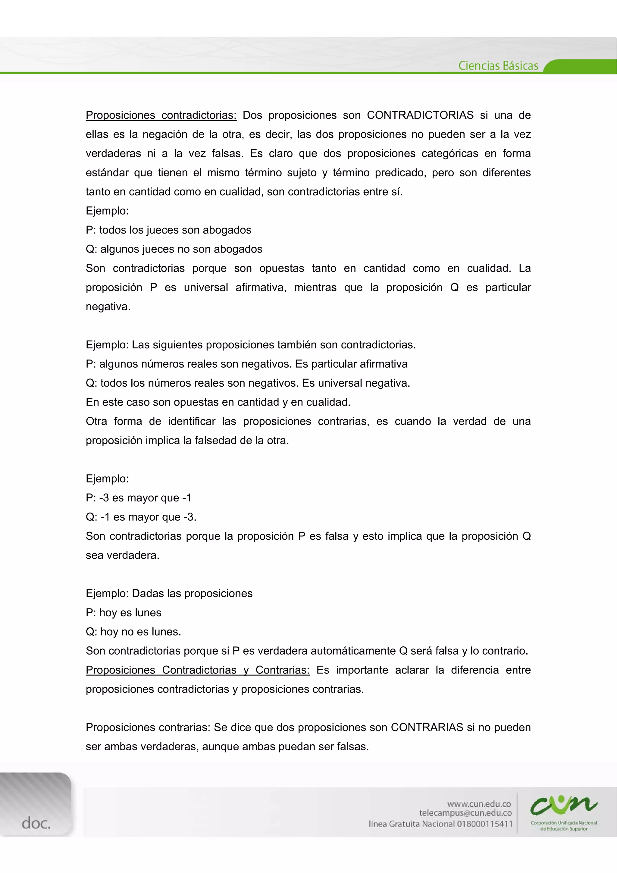  
[Escribir texto] 
 
Proposiciones contradictorias: Dos proposiciones son CONTRADICTORIAS si una de
ellas es la negación de la otra, es decir, las dos proposiciones no pueden ser a la vez
verdaderas ni a la vez falsas. Es claro que dos proposiciones categóricas en forma
estándar que tienen el mismo término sujeto y término predicado, pero son diferentes
tanto en cantidad como en cualidad, son contradictorias entre sí.
Ejemplo:
P: todos los jueces son abogados
Q: algunos jueces no son abogados
Son contradictorias porque son opuestas tanto en cantidad como en cualidad. La
proposición P es universal afirmativa, mientras que la proposición Q es particular
negativa.
Ejemplo: Las siguientes proposiciones también son contradictorias.
P: algunos números reales son negativos. Es particular afirmativa
Q: todos los números reales son negativos. Es universal negativa.
En este caso son opuestas en cantidad y en cualidad.
Otra forma de identificar las proposiciones contrarias, es cuando la verdad de una
proposición implica la falsedad de la otra.
Ejemplo:
P: -3 es mayor que -1
Q: -1 es mayor que -3.
Son contradictorias porque la proposición P es falsa y esto implica que la proposición Q
sea verdadera.
Ejemplo: Dadas las proposiciones
P: hoy es lunes
Q: hoy no es lunes.
Son contradictorias porque si P es verdadera automáticamente Q será falsa y lo contrario.
Proposiciones Contradictorias y Contrarias: Es importante aclarar la diferencia entre
proposiciones contradictorias y proposiciones contrarias.
Proposiciones contrarias: Se dice que dos proposiciones son CONTRARIAS si no pueden
ser ambas verdaderas, aunque ambas puedan ser falsas.
 