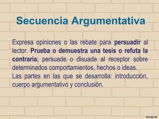 Secuencia Argumentativa
Expresa opiniones o las rebate para persuadir al
lector. Prueba o demuestra una tesis o refuta la
contraria; persuade o disuade al receptor sobre
determinados comportamientos, hechos o ideas.
Las partes en las que se desarrolla: introducción,
cuerpo argumentativo y conclusión.

 