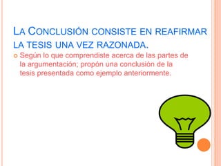 LA CONCLUSIÓN CONSISTE EN REAFIRMAR 
LA TESIS UNA VEZ RAZONADA. 
 Según lo que comprendiste acerca de las partes de 
la argumentación; propón una conclusión de la 
tesis presentada como ejemplo anteriormente. 
 