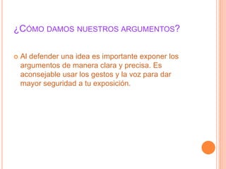 ¿CÓMO DAMOS NUESTROS ARGUMENTOS? 
 Al defender una idea es importante exponer los 
argumentos de manera clara y precisa. Es 
aconsejable usar los gestos y la voz para dar 
mayor seguridad a tu exposición. 
 
