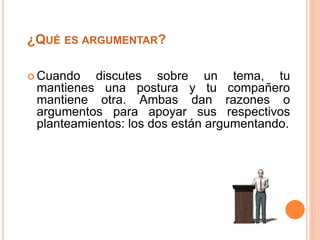 ¿QUÉ ES ARGUMENTAR? 
Cuando discutes sobre un tema, tu 
mantienes una postura y tu compañero 
mantiene otra. Ambas dan razones o 
argumentos para apoyar sus respectivos 
planteamientos: los dos están argumentando. 
 