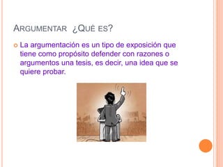 ARGUMENTAR ¿QUÈ ES? 
 La argumentación es un tipo de exposición que 
tiene como propósito defender con razones o 
argumentos una tesis, es decir, una idea que se 
quiere probar. 
 