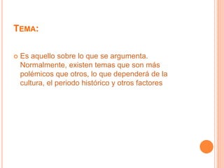 TEMA: 
 Es aquello sobre lo que se argumenta. 
Normalmente, existen temas que son más 
polémicos que otros, lo que dependerá de la 
cultura, el periodo histórico y otros factores 
 