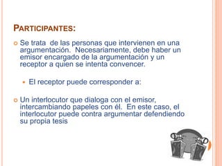 PARTICIPANTES: 
 Se trata de las personas que intervienen en una 
argumentación. Necesariamente, debe haber un 
emisor encargado de la argumentación y un 
receptor a quien se intenta convencer. 
 El receptor puede corresponder a: 
 Un interlocutor que dialoga con el emisor, 
intercambiando papeles con él. En este caso, el 
interlocutor puede contra argumentar defendiendo 
su propia tesis 
 