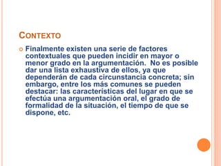 CONTEXTO 
 Finalmente existen una serie de factores 
contextuales que pueden incidir en mayor o 
menor grado en la argumentación. No es posible 
dar una lista exhaustiva de ellos, ya que 
dependerán de cada circunstancia concreta; sin 
embargo, entre los más comunes se pueden 
destacar: las características del lugar en que se 
efectúa una argumentación oral, el grado de 
formalidad de la situación, el tiempo de que se 
dispone, etc. 
 