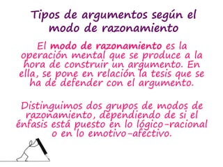 Tipos de argumentos según el
modo de razonamiento
El modo de razonamiento es la
operación mental que se produce a la
hora de construir un argumento. En
ella, se pone en relación la tesis que se
ha de defender con el argumento.
Distinguimos dos grupos de modos de
razonamiento, dependiendo de si el
énfasis está puesto en lo lógico-racional
o en lo emotivo-afectivo.
 