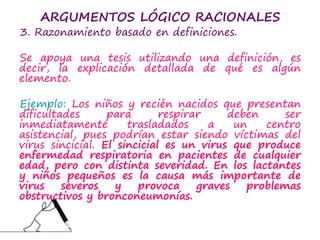 ARGUMENTOS LÓGICO RACIONALES
3. Razonamiento basado en definiciones.
Se apoya una tesis utilizando una definición, es
decir, la explicación detallada de qué es algún
elemento.
Ejemplo: Los niños y recién nacidos que presentan
dificultades para respirar deben ser
inmediatamente trasladados a un centro
asistencial, pues podrían estar siendo víctimas del
virus sincicial. El sincicial es un virus que produce
enfermedad respiratoria en pacientes de cualquier
edad, pero con distinta severidad. En los lactantes
y niños pequeños es la causa más importante de
virus severos y provoca graves problemas
obstructivos y bronconeumonías.
 
