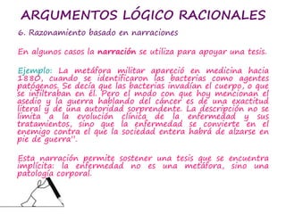 ARGUMENTOS LÓGICO RACIONALES
6. Razonamiento basado en narraciones
En algunos casos la narración se utiliza para apoyar una tesis.
Ejemplo: La metáfora militar apareció en medicina hacia
1880, cuando se identificaron las bacterias como agentes
patógenos. Se decía que las bacterias invadían el cuerpo, o que
se infiltraban en él. Pero el modo con que hoy mencionan el
asedio y la guerra hablando del cáncer es de una exactitud
literal y de una autoridad sorprendente. La descripción no se
limita a la evolución clínica de la enfermedad y sus
tratamientos, sino que la enfermedad se convierte en el
enemigo contra el que la sociedad entera habrá de alzarse en
pie de guerra”.
Esta narración permite sostener una tesis que se encuentra
implícita: la enfermedad no es una metáfora, sino una
patología corporal.
 