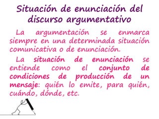 Situación de enunciación del
discurso argumentativo
La argumentación se enmarca
siempre en una determinada situación
comunicativa o de enunciación.
La situación de enunciación se
entiende como el conjunto de
condiciones de producción de un
mensaje: quién lo emite, para quién,
cuándo, dónde, etc.
 