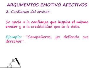 ARGUMENTOS EMOTIVO AFECTIVOS
2. Confianza del emisor:
Se apela a la confianza que inspira el mismo
emisor y a la credibilidad que se le debe.
Ejemplo: “Compañeros, yo defiendo sus
derechos”.
 