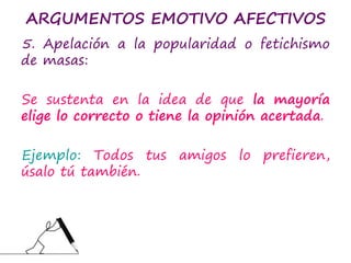 ARGUMENTOS EMOTIVO AFECTIVOS
5. Apelación a la popularidad o fetichismo
de masas:
Se sustenta en la idea de que la mayoría
elige lo correcto o tiene la opinión acertada.
Ejemplo: Todos tus amigos lo prefieren,
úsalo tú también.
 
