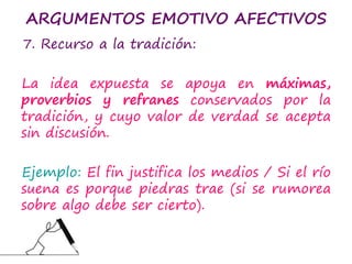 ARGUMENTOS EMOTIVO AFECTIVOS
7. Recurso a la tradición:
La idea expuesta se apoya en máximas,
proverbios y refranes conservados por la
tradición, y cuyo valor de verdad se acepta
sin discusión.
Ejemplo: El fin justifica los medios / Si el río
suena es porque piedras trae (si se rumorea
sobre algo debe ser cierto).
 