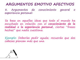 ARGUMENTOS EMOTIVO AFECTIVOS
8. Argumentos de conocimiento general o
experiencia personal:
Se basa en aquellas ideas que todo el mundo ha
escuchado en relación con el conocimiento de la
realidad o la experiencia personal, ciertas “frases
hechas” que nadie cuestiona.
Ejemplo: Deberías pedir ayuda; recuerda que dos
cabezas piensan más que una.
 